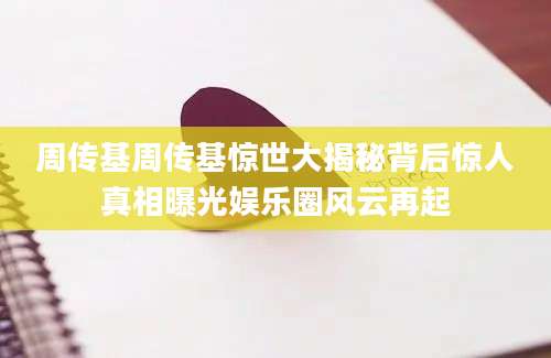 周传基周传基惊世大揭秘背后惊人真相曝光娱乐圈风云再起