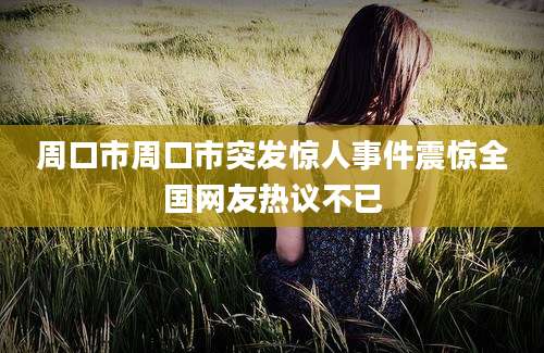周口市周口市突发惊人事件震惊全国网友热议不已