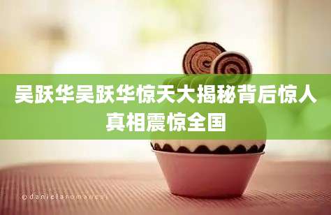 吴跃华吴跃华惊天大揭秘背后惊人真相震惊全国
