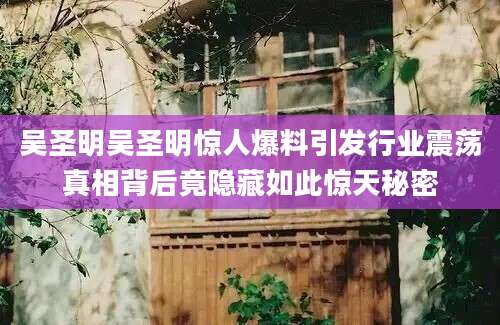 吴圣明吴圣明惊人爆料引发行业震荡真相背后竟隐藏如此惊天秘密