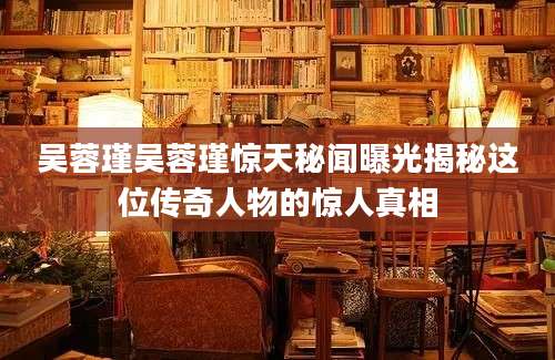 吴蓉瑾吴蓉瑾惊天秘闻曝光揭秘这位传奇人物的惊人真相