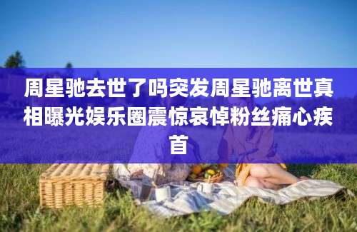 周星驰去世了吗突发周星驰离世真相曝光娱乐圈震惊哀悼粉丝痛心疾首