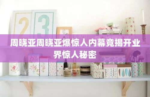 周晓亚周晓亚爆惊人内幕竟揭开业界惊人秘密