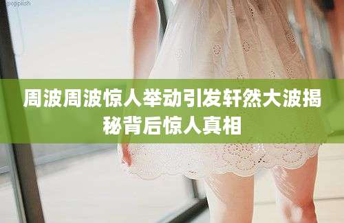 周波周波惊人举动引发轩然大波揭秘背后惊人真相