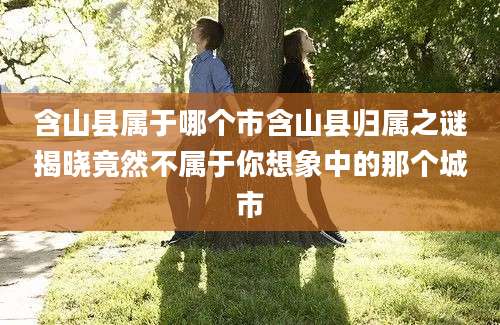 含山县属于哪个市含山县归属之谜揭晓竟然不属于你想象中的那个城市