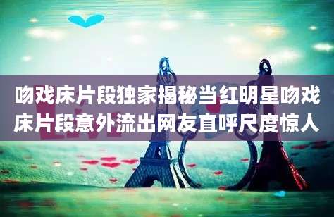 吻戏床片段独家揭秘当红明星吻戏床片段意外流出网友直呼尺度惊人