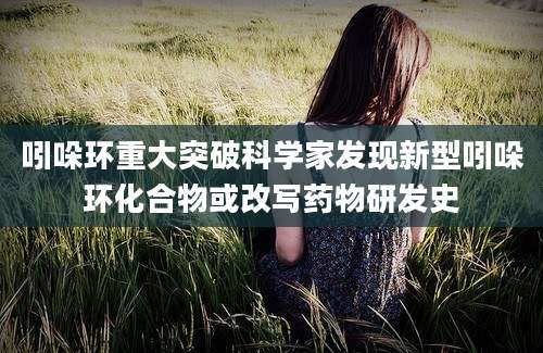 吲哚环重大突破科学家发现新型吲哚环化合物或改写药物研发史