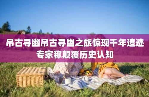 吊古寻幽吊古寻幽之旅惊现千年遗迹专家称颠覆历史认知