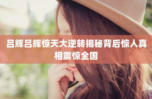 吕辉吕辉惊天大逆转揭秘背后惊人真相震惊全国