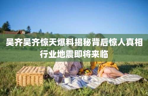 吴齐吴齐惊天爆料揭秘背后惊人真相行业地震即将来临