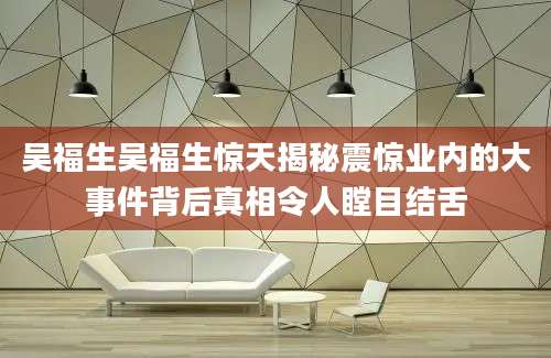 吴福生吴福生惊天揭秘震惊业内的大事件背后真相令人瞠目结舌