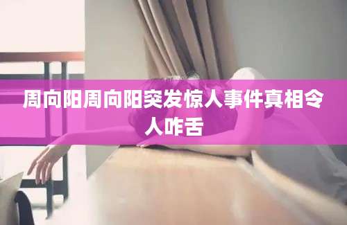 周向阳周向阳突发惊人事件真相令人咋舌