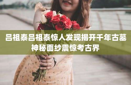 吕祖泰吕祖泰惊人发现揭开千年古墓神秘面纱震惊考古界