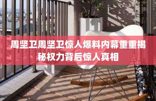 周坚卫周坚卫惊人爆料内幕重重揭秘权力背后惊人真相