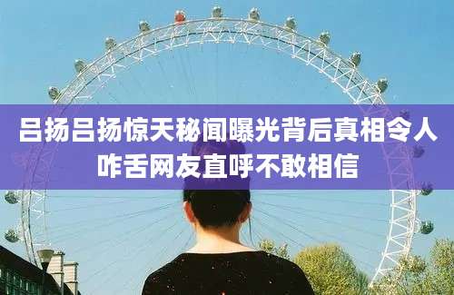 吕扬吕扬惊天秘闻曝光背后真相令人咋舌网友直呼不敢相信