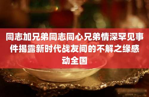同志加兄弟同志同心兄弟情深罕见事件揭露新时代战友间的不解之缘感动全国
