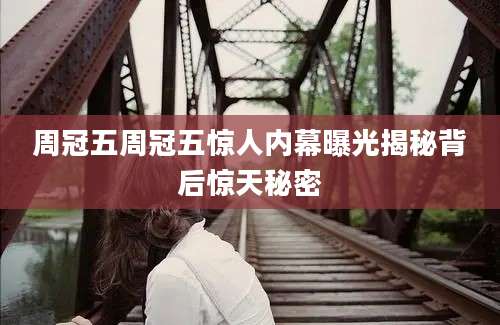 周冠五周冠五惊人内幕曝光揭秘背后惊天秘密