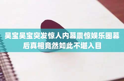 吴宝吴宝突发惊人内幕震惊娱乐圈幕后真相竟然如此不堪入目