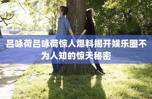 吕咏荷吕咏荷惊人爆料揭开娱乐圈不为人知的惊天秘密