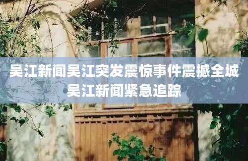 吴江新闻吴江突发震惊事件震撼全城吴江新闻紧急追踪