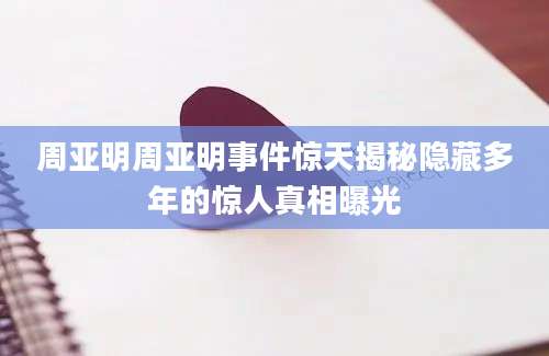 周亚明周亚明事件惊天揭秘隐藏多年的惊人真相曝光