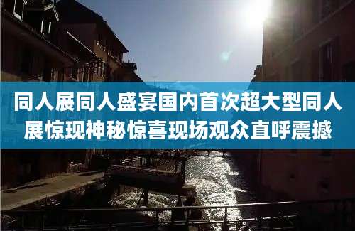 同人展同人盛宴国内首次超大型同人展惊现神秘惊喜现场观众直呼震撼