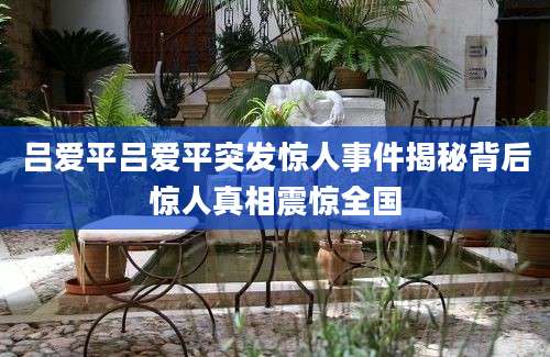 吕爱平吕爱平突发惊人事件揭秘背后惊人真相震惊全国