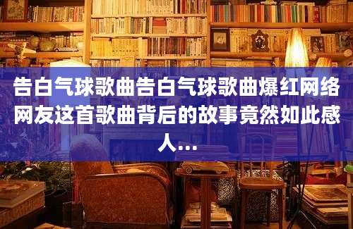 告白气球歌曲告白气球歌曲爆红网络网友这首歌曲背后的故事竟然如此感人...