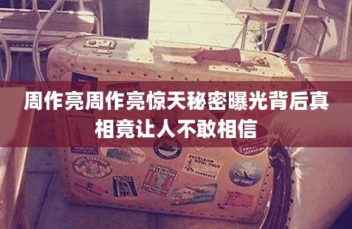周作亮周作亮惊天秘密曝光背后真相竟让人不敢相信