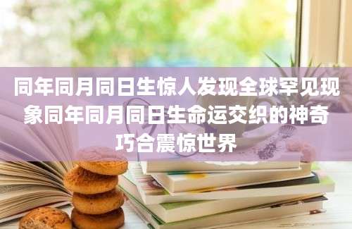 同年同月同日生惊人发现全球罕见现象同年同月同日生命运交织的神奇巧合震惊世界