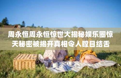 周永恒周永恒惊世大揭秘娱乐圈惊天秘密被揭开真相令人瞠目结舌