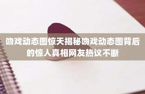 吻戏动态图惊天揭秘吻戏动态图背后的惊人真相网友热议不断