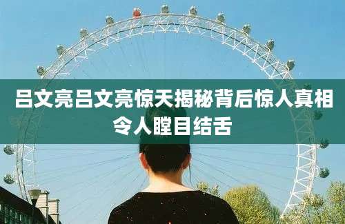 吕文亮吕文亮惊天揭秘背后惊人真相令人瞠目结舌