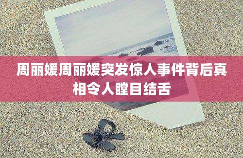 周丽媛周丽媛突发惊人事件背后真相令人瞠目结舌