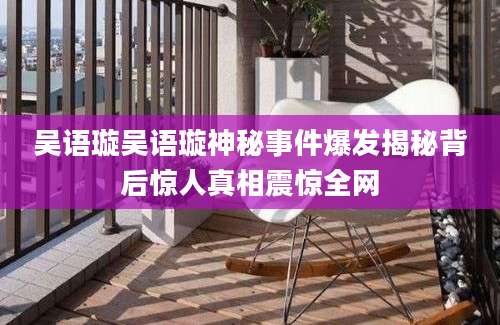 吴语璇吴语璇神秘事件爆发揭秘背后惊人真相震惊全网