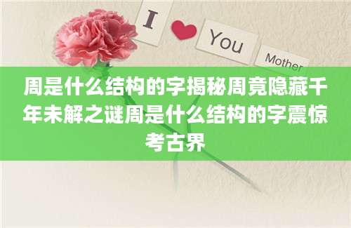周是什么结构的字揭秘周竟隐藏千年未解之谜周是什么结构的字震惊考古界