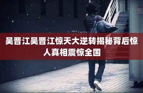 吴晋江吴晋江惊天大逆转揭秘背后惊人真相震惊全国