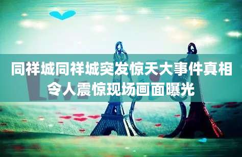 同祥城同祥城突发惊天大事件真相令人震惊现场画面曝光