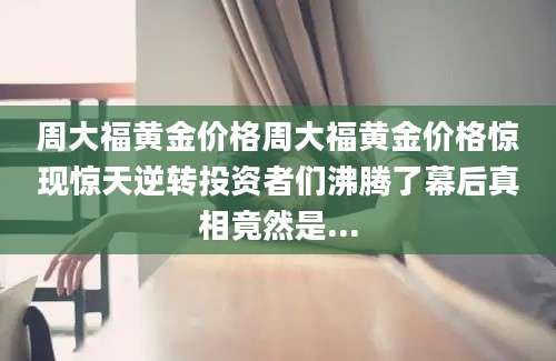周大福黄金价格周大福黄金价格惊现惊天逆转投资者们沸腾了幕后真相竟然是...