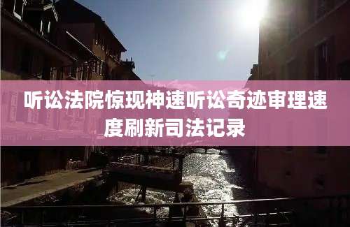 听讼法院惊现神速听讼奇迹审理速度刷新司法记录