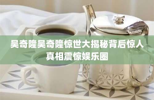 吴奇隆吴奇隆惊世大揭秘背后惊人真相震惊娱乐圈