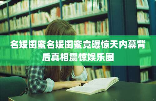 名媛闺蜜名媛闺蜜竟曝惊天内幕背后真相震惊娱乐圈