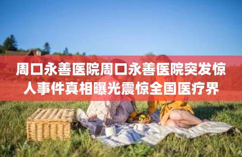 周口永善医院周口永善医院突发惊人事件真相曝光震惊全国医疗界
