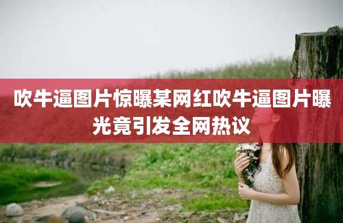 吹牛逼图片惊曝某网红吹牛逼图片曝光竟引发全网热议