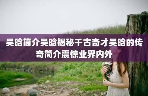 吴晗简介吴晗揭秘千古奇才吴晗的传奇简介震惊业界内外
