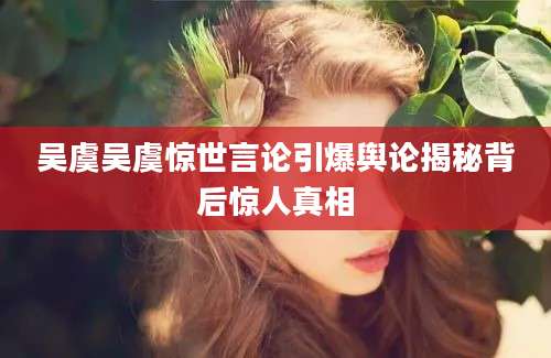吴虞吴虞惊世言论引爆舆论揭秘背后惊人真相
