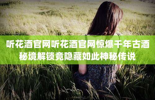 听花酒官网听花酒官网惊爆千年古酒秘境解锁竟隐藏如此神秘传说