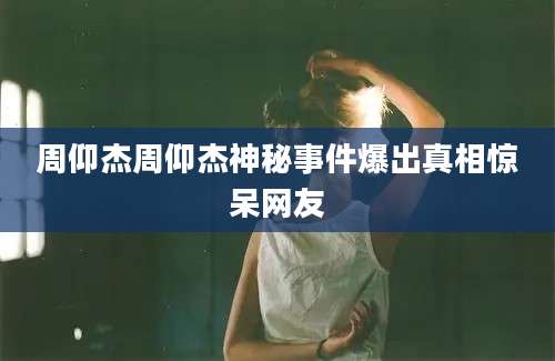 周仰杰周仰杰神秘事件爆出真相惊呆网友