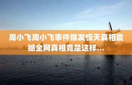 周小飞周小飞事件爆发惊天真相震撼全网真相竟是这样...