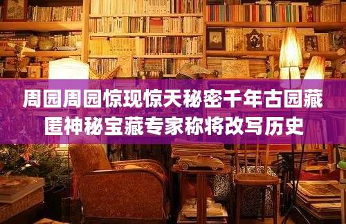 周园周园惊现惊天秘密千年古园藏匿神秘宝藏专家称将改写历史